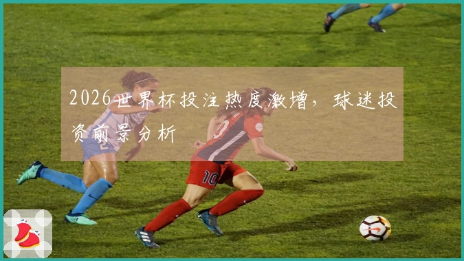 2026世界杯投注热度激增，球迷投资前景分析