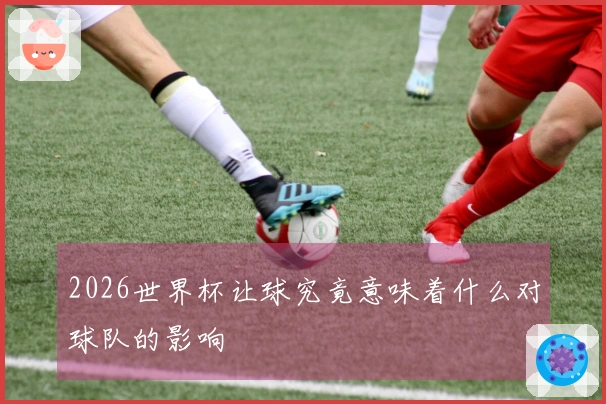 2026世界杯让球究竟意味着什么对球队的影响
