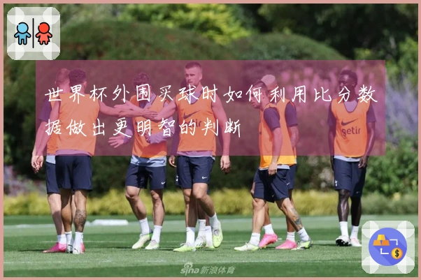 世界杯外围买球时如何利用比分数据做出更明智的判断