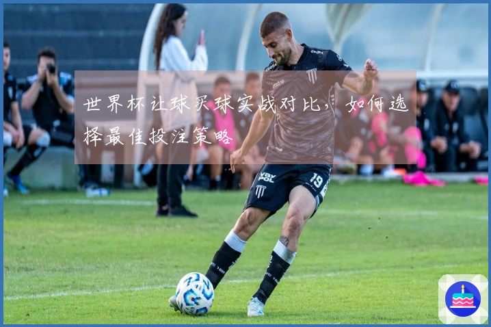 世界杯让球买球实战对比，如何选择最佳投注策略